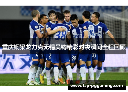 重庆铜梁龙力克无锡吴钩精彩对决瞬间全程回顾