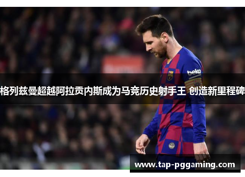 格列兹曼超越阿拉贡内斯成为马竞历史射手王 创造新里程碑